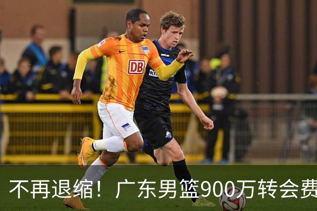 不再退缩！广东男篮900万转会费签下昔日状元内线，杜锋拒绝沉沦