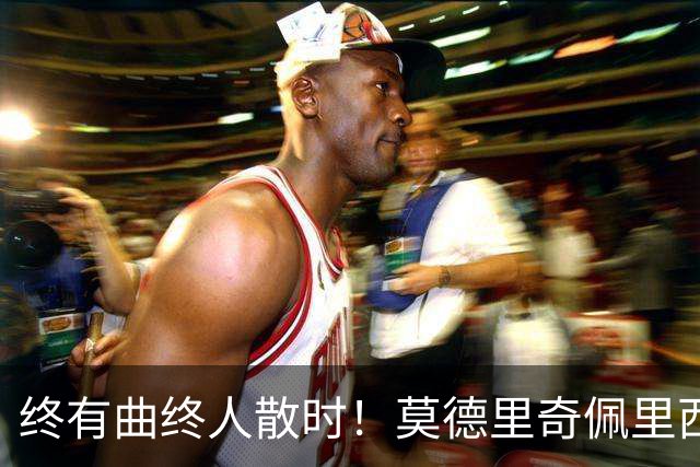 终有曲终人散时！莫德里奇佩里西奇告别 老将已燃尽